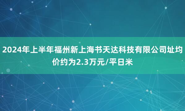 2024年上半年福州新上海书天达科技有限公司址均价约为2.3万元/平日米
