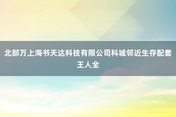 北部万上海书天达科技有限公司科城邻近生存配套王人全
