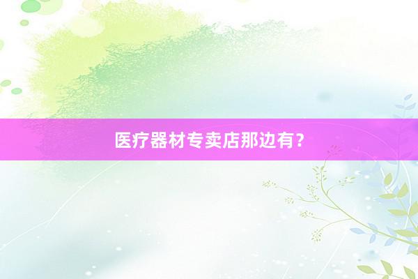 医疗器材专卖店那边有？