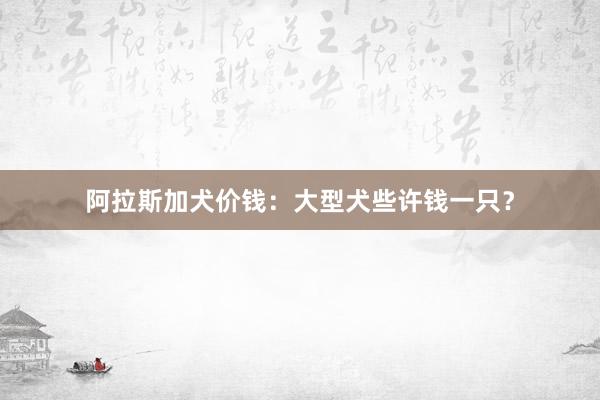 阿拉斯加犬价钱：大型犬些许钱一只？